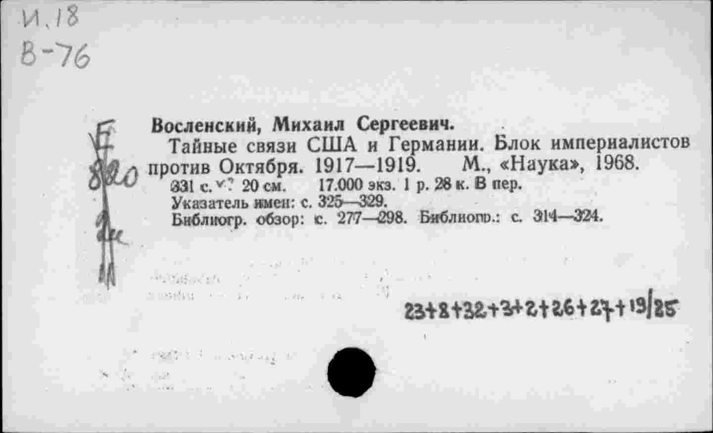 ﻿И. 18
В-76
Восленский, Михаил Сергеевич.
Тайные связи США и Германии. Блок империалистов против Октября. 1917—1919.	М., <Наука», 1968.
331 с. *? 20 см. 17.000 экз. 1 р. 28 к. В пер.
Указатель имен: с. 325—329.
Библиогр. обзор: с. 277—298. Библиопо.: с. 314—324.
’Ж*